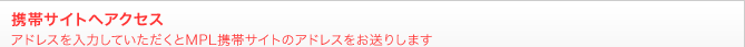 携帯サイトへアクセスアドレスを入力していただくとMPL携帯サイトのアドレスをお送りします